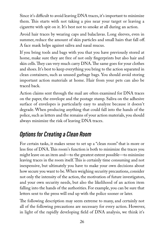 Since it difficult to avoid leaving DNA traces, it’s important to minimize them, This starts with not taking a piss near your target or leaving cigarette with spit on i, It’s best not to smoke at all during an action.  Avoid hair traces by wearing caps and balaclavas. Long sleeves, even in summer, reduce the amount of skin particles and small hairs that fall of: A face mask helps aguinst saliva and nasal mucus.  1f you bring tools and bags with you that you have previously stored at home, make sure they are free of not only fingerprints but also hair and skin cclls. They can very much carry DNA. The same gocs for your clothes and shoes. It’s best to keep everything you bring to the action separated in clean containers, such as unused garbage bags. You should avoid storing important action materials at home. Hair from your pets can also be traced back.  Action claims sent through the mail are often cxamined for DNA traces on the paper, the envelope and the postage stamp. Saliva on the adhesive surfuce of envelopes is particularly easy to analyze because it docsn’t degrade. When producing anything that could fall into the hands of the policc, such as letters and the remains of your action materias, you should always minimize the sk of leaving DNA traces.  Options for Creating a Clean Room  For cartain tasks, it makes sense to set up a “clean room?” that is more or less free of DNA. This soom’s fnction is both to minimize the traces you ‘might leave on an item and—to the greatest extent possible—to minimize leaving traces in the room tself. This is certainly time consuming and not inexpensive, but ultimately you have to make your own decisions about how sceure you want to be. When weighing sccurity precautions, consider not only the intensity of the action, the motivation of future investigators, and your own security needs, but also the likelihood of an action item flling into the hands of the authoritics. For example, you can be sure that letters sent to the press will end up with the police sooner or later  ‘The following description may scem extreme to many, and certainly not all of the following precautions are necessary for every action. However,  in light of the rapidly developing ficld of DNA analysis, we think it’s 26 
